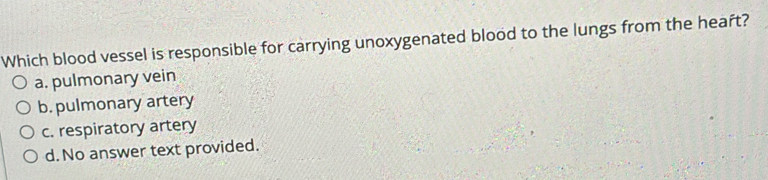 Which blood vessel is responsible for carrying unoxygenated blood to the lungs from the heaft?
a. pulmonary vein
b. pulmonary artery
c. respiratory artery
d. No answer text provided.