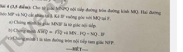 (3,5 điểm): Cho tứ giác MNPQ nội tiếp đường tròn đường kính MQ. Hai đường 
héo MP và NQ cắt nhau tại I. Kẻ IF vuông góc với MQ tại F. 
a) Chứng minh tứ giác MNIF là tứ giác nội tiếp. 
b) Chứng minh widehat NMQ=widehat FIQ vdot aMN.FQ=NQ. IF 
c) Chứng minh I là tâm đường tròn nội tiếp tam giác NFP. 
----HÉT----