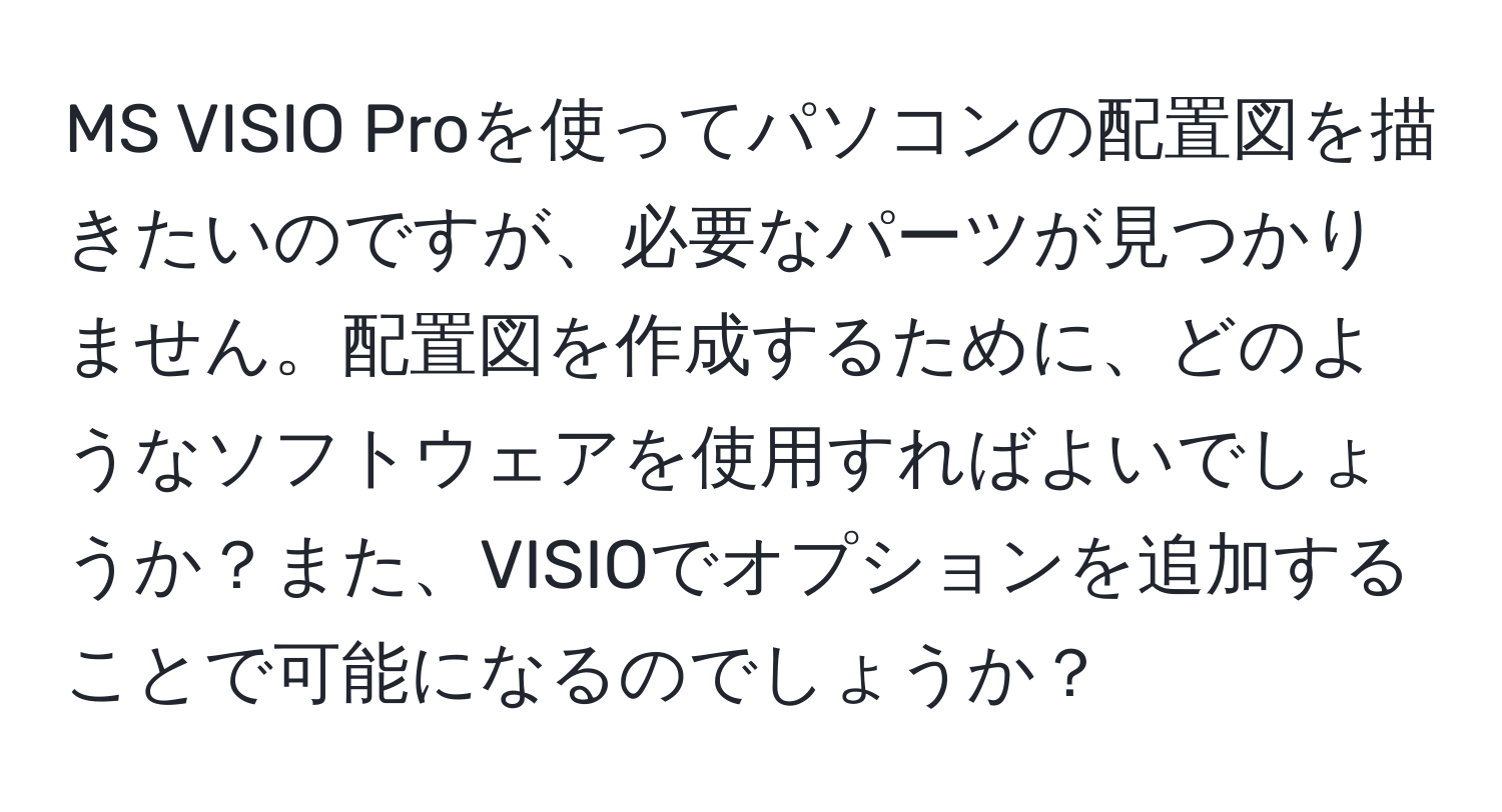 MS VISIO Proを使ってパソコンの配置図を描きたいのですが、必要なパーツが見つかりません。配置図を作成するために、どのようなソフトウェアを使用すればよいでしょうか？また、VISIOでオプションを追加することで可能になるのでしょうか？