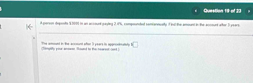 A person deposits $3000 in an account paying 2.4%, compounded semiannually. Find the amount in the account after 3 years. 
The amount in the account after 3 years is approximately $□
(Simplify your answer. Round to the nearest cent.)