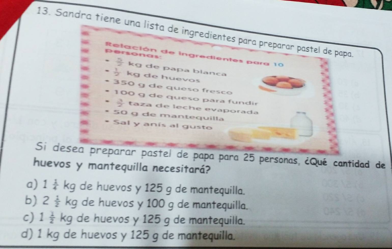 Sandra tiene una lista de ingredientes para preparar pastel de papa
Relación de ingredientes para 10
personas:
 5/2  kg de papa blanca
 1/2  kg de huevos
350 g de queso fresco
100 g de queso para fundir
 3/2  taza de leche evaporada
50 g de mantequilla
Sal y anís al gusto
Si desea preparar pastel de papa para 25 personas, ¿Qué cantidad de
huevos y mantequilla necesitará?
a) 1 1/4 kg de huevos y 125 g de mantequilla.
b) 2 1/2 kg de huevos y 100 g de mantequilla.
c) 1 1/2 kg de huevos y 125 g de mantequilla.
d) 1 kg de huevos y 125 g de mantequilla.