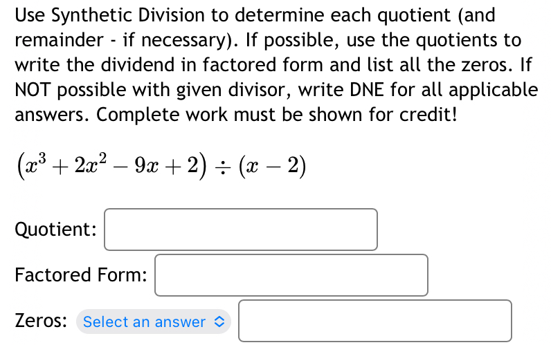 Use Synthetic Division to determine each quotient (and 
remainder - if necessary). If possible, use the quotients to 
write the dividend in factored form and list all the zeros. If 
NOT possible with given divisor, write DNE for all applicable 
answers. Complete work must be shown for credit!
(x^3+2x^2-9x+2)/ (x-2)
Quotient: □ 
Factored Form: □ 
Zeros: Select an answer □