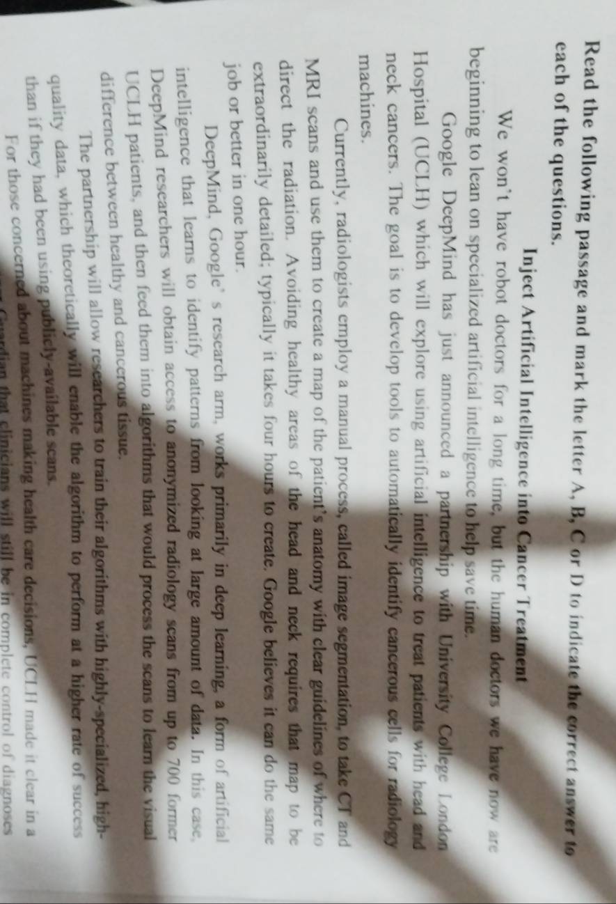 Read the following passage and mark the letter A, B, C or D to indicate the correct answer to
each of the questions.
Inject Artificial Intelligence into Cancer Treatment
We won't have robot doctors for a long time, but the human doctors we have now are
beginning to lean on specialized artificial intelligence to help save time.
Google DeepMind has just announced a partnership with University College London
Hospital (UCLH) which will explore using artificial intelligence to treat patients with head and
neck cancers. The goal is to develop tools to automatically identify cancerous cells for radiology
machines.
Currently, radiologists employ a manual process, called image segmentation, to take CT and
MRI scans and use them to create a map of the patient's anatomy with clear guidelines of where to
direct the radiation. Avoiding healthy areas of the head and neck requires that map to be
extraordinarily detailed; typically it takes four hours to create. Google believes it can do the same
job or better in one hour.
DeepMind, Google’s research arm, works primarily in deep learning, a form of artificial
intelligence that learns to identify patterns from looking at large amount of data. In this case,
DeepMind researchers will obtain access to anonymized radiology scans from up to 700 former
UCLH patients, and then feed them into algorithms that would process the scans to learn the visual
difference between healthy and cancerous tissue.
The partnership will allow researchers to train their algorithms with highly-specialized, high-
quality data, which theoretically will enable the algorithm to perform at a higher rate of success
than if they had been using publicly-available scans.
For those concerned about machines making health care decisions, UCLH made it clear in a
ardian that clinicians will still be in complete control of diagnoses