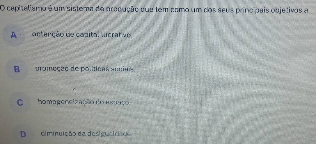 capitalismo é um sistema de produção que tem como um dos seus principais objetivos a
A obtenção de capital lucrativo.
Bpromoção de políticas sociais.
C homogeneização do espaço.
D diminuição da desigualdade.