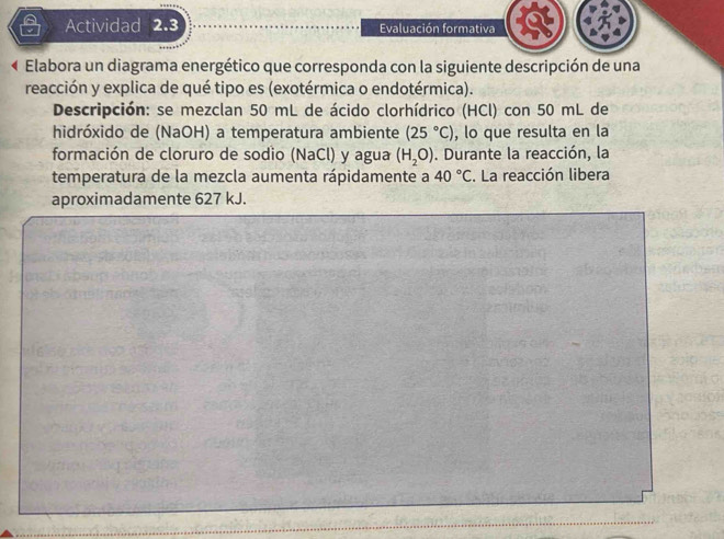 Actividad 2.3 Evaluación formativa 
Elabora un diagrama energético que corresponda con la siguiente descripción de una 
reacción y explica de qué tipo es (exotérmica o endotérmica). 
Descripción: se mezclan 50 mL de ácido clorhídrico (HCl) con 50 mL de 
hidróxido de (NaOH) a temperatura ambiente (25°C) , lo que resulta en la 
formación de cloruro de sodio (NaCl) y agua (H_2O). Durante la reacción, la 
temperatura de la mezcla aumenta rápidamente a 40°C. La reacción libera 
aproximadamente 627 kJ.