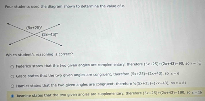 Four students used the diagram shown to determine the value of x.
Which student's reasoning is correct?
Federico states that the two given angles are complementary, therefore (5x+25)+(2x+43)=90 , so x=3 1/7 
Grace states that the two given angles are congruent, therefore (5x+25)=(2x+43) , so x=6
Hamlet states that the two given angles are congruent, therefore 1/2(5x+25)=(2x+43) , so x=61
Jasmine states that the two given angles are supplementary, therefore (5x+25)+(2x+43)=180 , so x=16