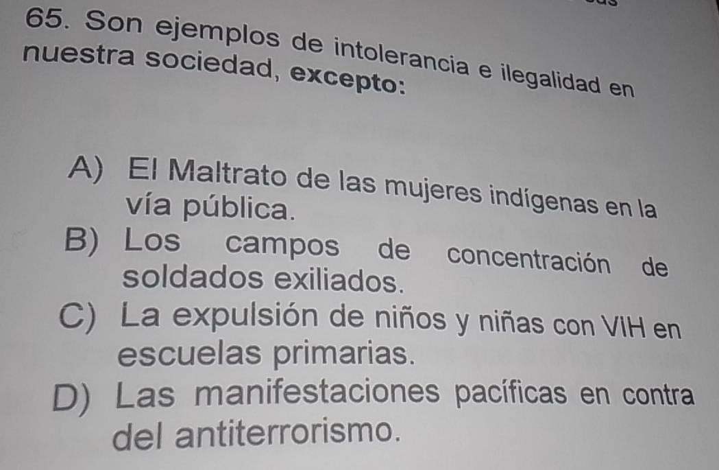 Son ejemplos de intolerancia e ilegalidad en
nuestra sociedad, excepto:
A) El Maltrato de las mujeres indígenas en la
vía pública.
B) Los campos de concentración de
soldados exiliados.
C) La expulsión de niños y niñas con VIH en
escuelas primarias.
D) Las manifestaciones pacíficas en contra
del antiterrorismo.