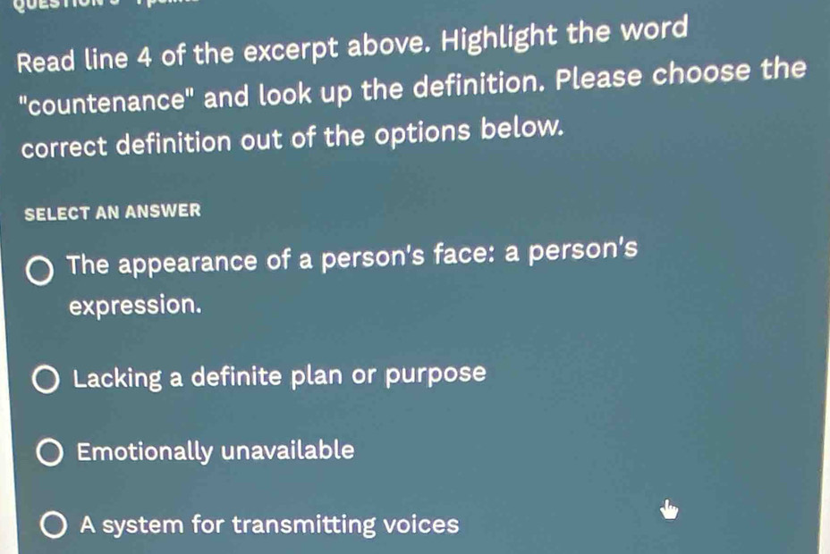 Read line 4 of the excerpt above. Highlight the word
"countenance" and look up the definition. Please choose the
correct definition out of the options below.
SELECT AN ANSWER
The appearance of a person's face: a person's
expression.
Lacking a definite plan or purpose
Emotionally unavailable
A system for transmitting voices