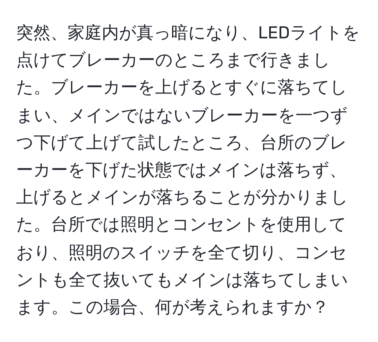 突然、家庭内が真っ暗になり、LEDライトを点けてブレーカーのところまで行きました。ブレーカーを上げるとすぐに落ちてしまい、メインではないブレーカーを一つずつ下げて上げて試したところ、台所のブレーカーを下げた状態ではメインは落ちず、上げるとメインが落ちることが分かりました。台所では照明とコンセントを使用しており、照明のスイッチを全て切り、コンセントも全て抜いてもメインは落ちてしまいます。この場合、何が考えられますか？