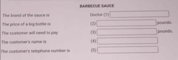 BARBECUE SAUCE 
The brand of the sauce is Doctor (1) □
The price of a big bottle is (2) □ pounds. 
The customer will need to pay (3) □ pounds. 
The customer's name is (4) □
The customer's telephone number is (5) □