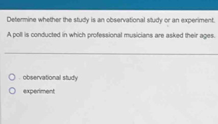 Determine whether the study is an observational study or an experiment.
A poll is conducted in which professional musicians are asked their ages.. observational study
experiment