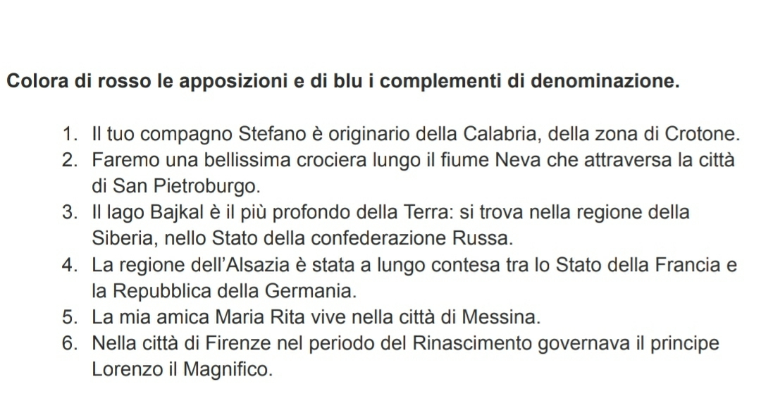 Colora di rosso le apposizioni e di blu i complementi di denominazione. 
1. Il tuo compagno Stefano è originario della Calabria, della zona di Crotone. 
2. Faremo una bellissima crociera lungo il fiume Neva che attraversa la città 
di San Pietroburgo. 
3. Il lago Bajkal è il più profondo della Terra: si trova nella regione della 
Siberia, nello Stato della confederazione Russa. 
4. La regione dell'Alsazia è stata a lungo contesa tra lo Stato della Francia e 
la Repubblica della Germania. 
5. La mia amica Maria Rita vive nella città di Messina. 
6. Nella città di Firenze nel periodo del Rinascimento governava il principe 
Lorenzo il Magnifico.