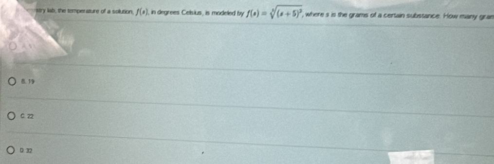 stry lab, the temperature of a solution, f(circ ) I, in degrees Celsius, is modeled by f(s)=sqrt[5]((s+5)^2) , where s is the grams of a certain substance. How many gran
B. 19
C. 22
D. 32