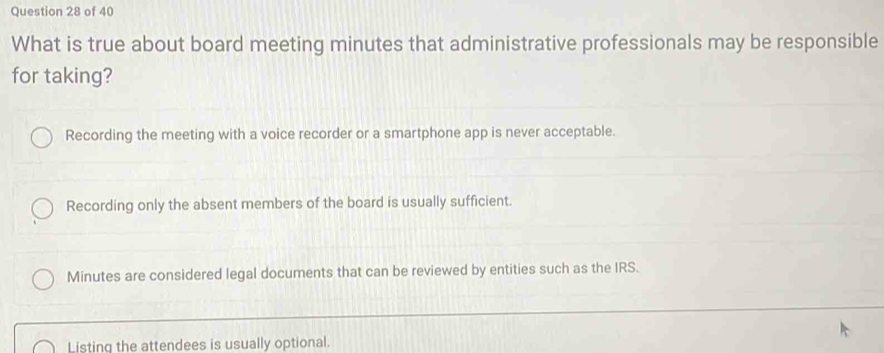 What is true about board meeting minutes that administrative professionals may be responsible
for taking?
Recording the meeting with a voice recorder or a smartphone app is never acceptable.
Recording only the absent members of the board is usually sufficient.
Minutes are considered legal documents that can be reviewed by entities such as the IRS.
Listing the attendees is usually optional.