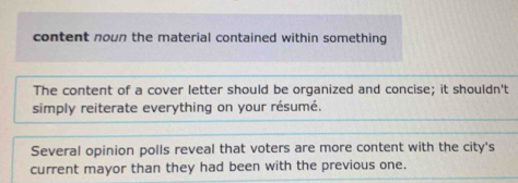 content noun the material contained within something
The content of a cover letter should be organized and concise; it shouldn't
simply reiterate everything on your résumé.
Several opinion polls reveal that voters are more content with the city's
current mayor than they had been with the previous one.