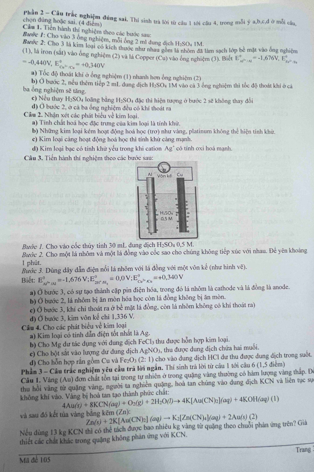 Phần 2 - Câu trắc nghiệm đúng sai. Thí sinh trả lời từ câu 1 tới câu 4. trong mỗi ý a ,b,c,d ở mỗi câu,
chọn đúng hoặc sai. (4 điểm)
Câu 1. Tiền hành thí nghiệm theo các bước sau:
Bước 1: Cho vào 3 ống nghiệm, mỗi ống 2 m1 dung dịch H_2SO 4 1M.
Bước 2: Cho 3 lá kim loại có kích thước như nhau gồm lá nhôm đã làm sạch lớp bề mặt vào ống nghiệm
(1), lá iron (sắt) vào ống nghiệm (2) và lá Copper (Cu) vào ống nghiệm (3). Biết E_(AP'/Al)°=-1,676V,E_Fe^(2+)/Fe^circ 
=-0,440V,E_Cu^(2+)/Cu^circ =+0,340V
a) Tốc độ thoát khí ở ống nghiệm (1) nhanh hơn ống nghiệm (2)
b) Ở bước 2, nếu thêm tiếp 2 mL dung dịch H_2SO 94 1M vào cả 3 ống nghiệm thì tốc độ thoát khí ở cá
ba ổng nghiệm sẽ tăng.
c) Nếu thay H₂SO₄ loãng bằng H_2SO 4 đặc thì hiện tượng ở bước 2 sẽ không thay đổi
d) Ở bước 2, ở cả ba ống nghiệm đều có khí thoát ra
Câu 2. Nhận xét các phát biểu về kim loại.
a) Tính chất hoá học đặc trưng của kim loại là tính khử.
b) Những kim loại kém hoạt động hoá học (trơ) như vàng, platinum không thể hiện tính khử.
c) Kim loại càng hoạt động hoá học thì tính khử càng mạnh.
d) Kim loại bạc có tính khử yếu trong khi cation Ag^+ có tính oxi hoá manh.
Câu 3. Tiến hành thí nghiệm theo các bước sau:
Bước 1. Cho vào cốc thủy tinh 30 mL dung dịch H_2SO_40,5M.
Bước 2. Cho một lá nhôm và một lá đồng vào cốc sao cho chúng không tiếp xúc với nhau. Để yên khoảng
1 phút.
Bước 3. Dùng dây dẫn điện nối lá nhôm với lá đồng với một vôn kế (như hình vẽ).
Biết: E_Al^(3+)/Al^0=-1,676V;E_2H^+/H_2^0=0,0V;E_Cu^(2+)/Cu^0=+0,340V
a) Ở bước 3, có sự tạo thành cặp pin điện hóa, trong đó lá nhôm là cathode và lá đồng là anode.
b) Ở bước 2, lá nhôm bị ăn mòn hóa học còn lá đồng không bị ăn mòn.
c) Ở bước 3, khí chỉ thoát ra ở bề mặt lá đồng, còn lá nhôm không có khí thoát ra)
d) Ở bước 3, kim vôn kế chỉ 1,336 V.
Câu 4. Cho các phát biểu về kim loại
a) Kim loại có tính dẫn điện tốt nhất là Ag.
b) Cho Mg dư tác dụng với dung dịch FeCl₃ 3 thu được hỗn hợp kim loại.
c) Cho bột sắt vào lượng dư dung dịch Ag NO_3 , thu được dung dịch chứa hai muối.
d) Cho hỗn hợp rắn gồm Cu và Fe_2O_3(2:1) cho vào dung dịch HCl dư thu được dung dịch trong suốt.
Phần 3 - Câu trắc nghiệm yêu cầu trả lời ngắn. Thí sinh trả lời từ câu 1 tới câu 6 (1,5 điểm)
Câu 1. Vàng (Au) đơn chất tồn tại trong tự nhiên ở trong quặng vàng thường có hàm lượng vàng thấp. Đô
thu hồi vàng từ quặng vàng, người ta nghiền quặng, hoà tan chúng vào dung dịch KCN và liên tục sự
không khí vào. Vàng bị hoà tan tạo thành phức chất:
4Au(s)+8KCN(aq)+O_2(g)+2H_2O(l)to 4K[Au(CN)_2](aq)+4KOH(aq)(l)
và sau đó kết tủa vàng bằng kẽm (Zn): Zn(s)+2K[Au(CN)_2](aq)to K_2[Zn(CN)_4](aq)+2Au(s)(2)
Nếu dùng 13 kg KCN thì có thể tách được bao nhiêu kg vàng từ quặng theo chuỗi phản ứng trên? Giả
thiết các chất khác trong quặng không phản ứng với KCN.
Trang
Mã để 105