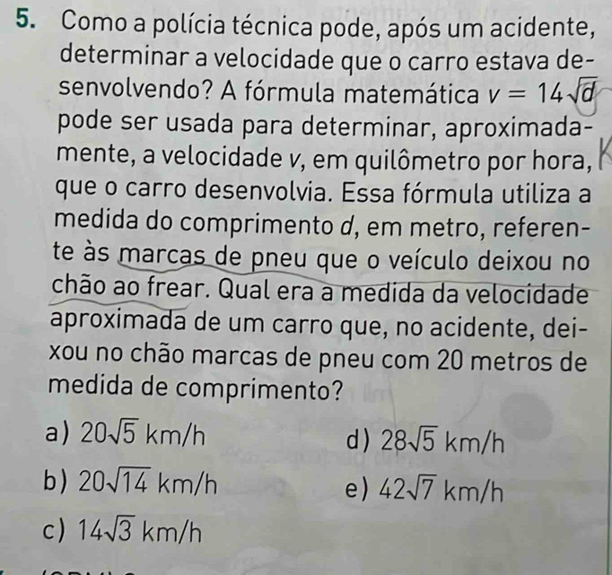 Como a polícia técnica pode, após um acidente,
determinar a velocidade que o carro estava de-
senvolvendo? A fórmula matemática v=14sqrt(d)
pode ser usada para determinar, aproximada-
mente, a velocidade v, em quilômetro por hora,
que o carro desenvolvia. Essa fórmula utiliza a
medida do comprimento d, em metro, referen-
te às marcas de pneu que o veículo deixou no
chão ao frear. Qual era a medida da velocidade
aproximada de um carro que, no acidente, dei-
xou no chão marcas de pneu com 20 metros de
medida de comprimento?
a) 20sqrt(5)km/h d ) 28sqrt(5)km/h
b ) 20sqrt(14)km/h 42sqrt(7)km/h
e)
c ) 14sqrt(3)km/h