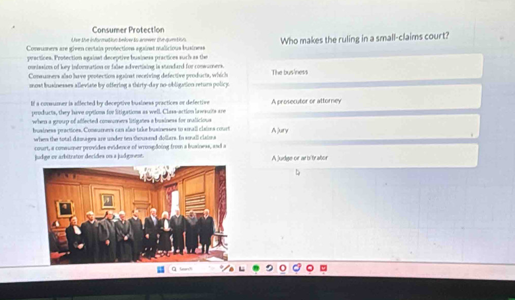 Consumer Protection
Use the information below to answer the question.
Consumers are given certain protections against malicious business Who makes the ruling in a small-claims court?
practices. Protection against deceptive business practices such as the
omission of key information or false advertising is standard for consumers.
Consumers also have protection againat receiving defective products, which The business
most businesses alleviate by offering a thirty-day no-obligation return policy.
If a consumer is affected by deceptive business practices or defective A prosecutor or attorney
products, they have options for litigations as well. Class-action lawsuits are
when a group of affected consumers litigates a business for malicious
business practices. Consumers can also take businesses to small claims court A Jury
when the total damages are under ten thousand dollars. In small claims
court, a consumer provides evidence of wrongdoing from a business, and a
judge or arbitrator decides on a judgment. A judge or arbítrator
D
Q Geaorch
