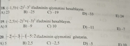 (-1,5)· (-2)^2-3^3 ifadəsinin qiymətini hesablayın.
A) 23 B) -25 C) -19 D) -33 E) 24
19. (-2.5)· (-2)^3+(-3)^3 ifadəsini hesablayın.
A) 8 B) -9 C) 10 D) -11 E) -7
20. |-2|+|-3|· |-1|-5:2 ifadəsinin qiymətini göstərin.
A) 5 B) 2,5 C) -2,5 D) -5 E 10