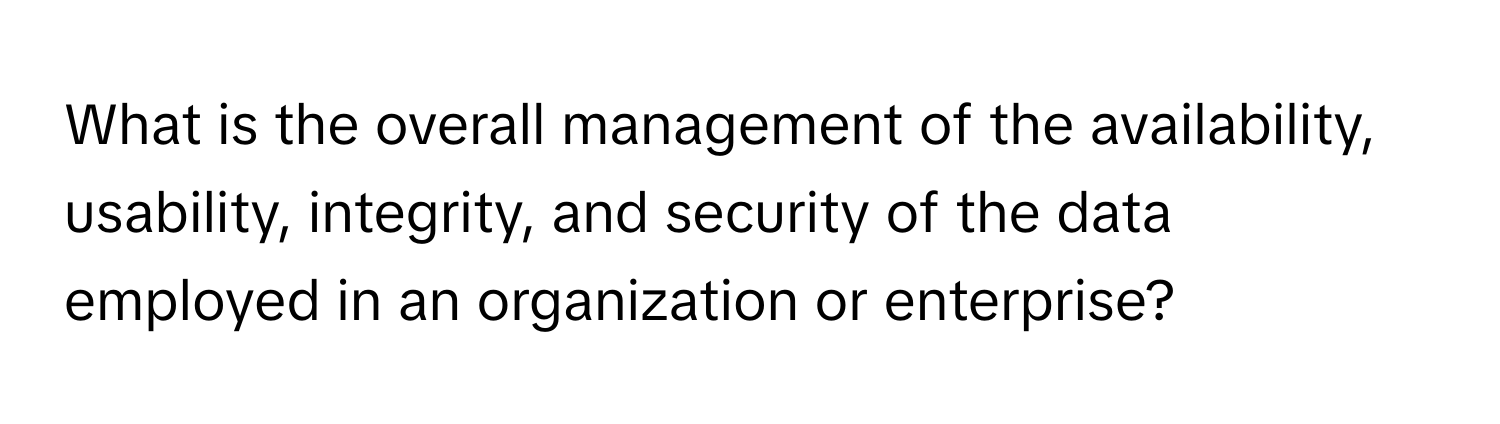 What is the overall management of the availability, usability, integrity, and security of the data employed in an organization or enterprise?