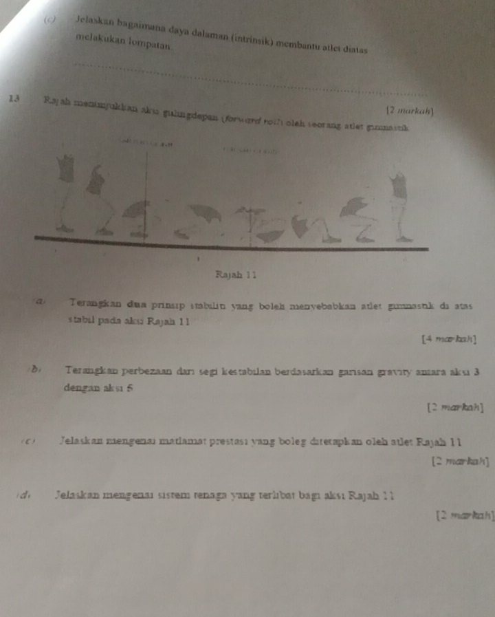 Jelaskan bagaimana daya dalaman (intrinsik) membantu atlet diatas 
mclakukan lompatan. 
_ 
[2 markah] 
13 Raj ah meninjukkan akus gulingdepan (forword roth olth seorang atlet gunmastik 
Rajah 11 
a Terangkan dua prinsıp stabilin yang boleh menvebabkan atlet gumnastik di atas 
stabil pada aksi Rajah 11 
[4 markah] 
B Terangkan perbezaan darı segi kestabilan berdasarkan garisan gravity anara aksı 3
dengan aksı 5
[2 markah] 
C Jelaskan mengenai matiamat prestası yang boleg ditetapkan oleh ätlet Rajah Il 
[2 markah] 
d Jelaskan mengenaı sistem tenaga yang terlibät bagı aksı Rajah 1 1 
[2 markah]