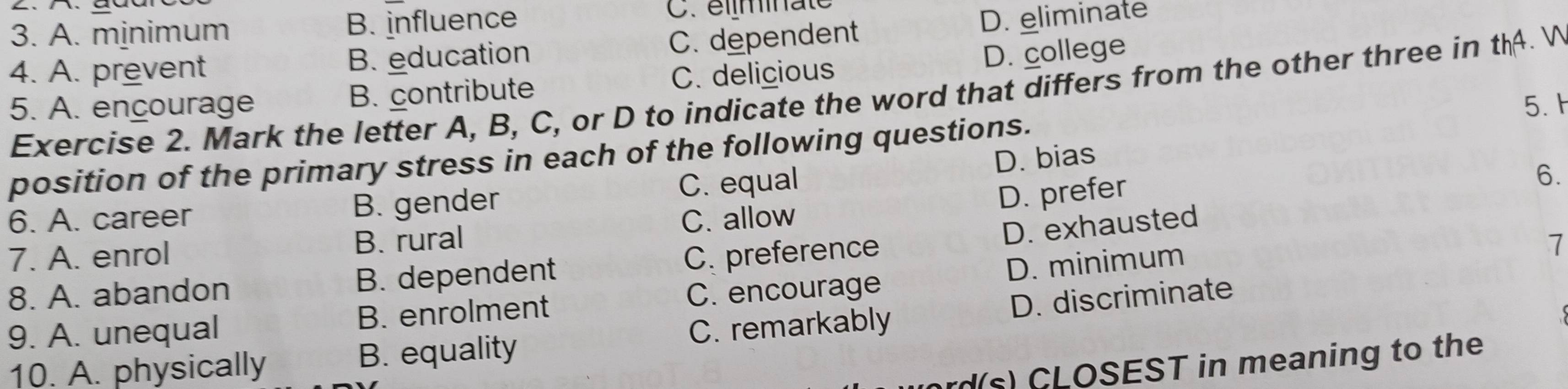 A. minimum B. influence C. élminaté
4. A. prevent B. education C. dependent D. eliminate
D. college . 
5. A. encourage B. contribute C. delicious
Exercise 2. Mark the letter A, B, C, or D to indicate the word that differs from the other three in thA 
position of the primary stress in each of the following questions. 5.h
6. A. career B. gender C. equal D. bias
C. allow D. prefer
6.
D. exhausted
7. A. enrol B. rural 7
8. A. abandon B. dependent C. preference
9. A. unequal B. enrolment C. encourage D. minimum
10. A. physically B. equality C. remarkably D. discriminate
rd(s) CLOSEST in meaning to the