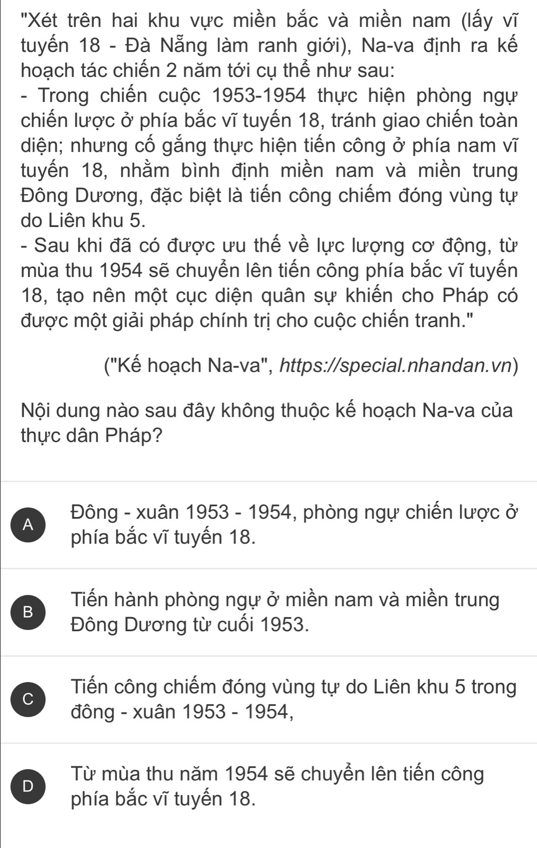 "Xét trên hai khu vực miền bắc và miền nam (lấy vĩ
tuyến 18 - Đà Nẵng làm ranh giới), Na-va định ra kế
hoạch tác chiến 2 năm tới cụ thể như sau:
- Trong chiến cuộc 1953-1954 thực hiện phòng ngự
chiến lược ở phía bắc vĩ tuyến 18, tránh giao chiến toàn
diện; nhưng cố gắng thực hiện tiến công ở phía nam vĩ
tuyến 18, nhằm bình định miền nam và miền trung
Đông Dương, đặc biệt là tiến công chiếm đóng vùng tự
do Liên khu 5.
- Sau khi đã có được ưu thế về lực lượng cơ động, từ
mùa thu 1954 sẽ chuyển lên tiến công phía bắc vĩ tuyến
18, tạo nên một cục diện quân sự khiến cho Pháp có
được một giải pháp chính trị cho cuộc chiến tranh."
("Kế hoạch Na-va", https://special.nhandan.vn)
Nội dung nào sau đây không thuộc kế hoạch Na-va của
thực dân Pháp?
A Đông - xuân 1953 - 1954, phòng ngự chiến lược ở
phía bắc vĩ tuyến 18.
B
Tiến hành phòng ngự ở miền nam và miền trung
Đông Dương từ cuối 1953.
C
Tiến công chiếm đóng vùng tự do Liên khu 5 trong
đông - xuân 1953 - 1954,
D
Từ mùa thu năm 1954 sẽ chuyển lên tiến công
phía bắc vĩ tuyến 18.