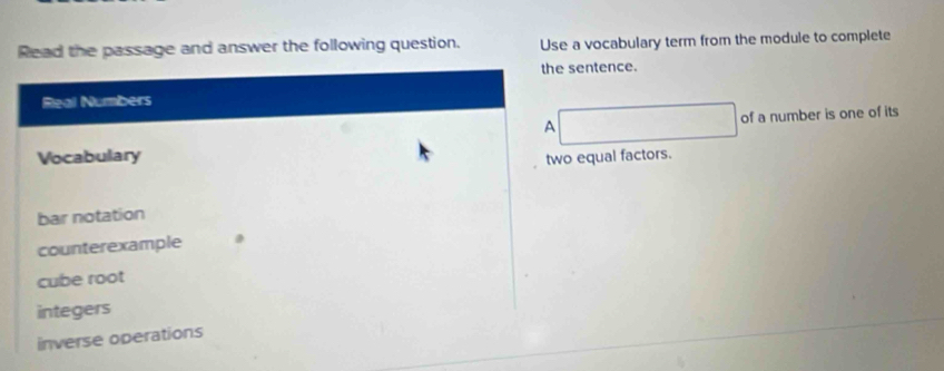 Read the passage and answer the following question. Use a vocabulary term from the module to complete
the sentence.
Real Numbers
A □ of a number is one of its
Vocabulary
two equal factors.
bar notation
counterexample
cube root
integers
inverse operations