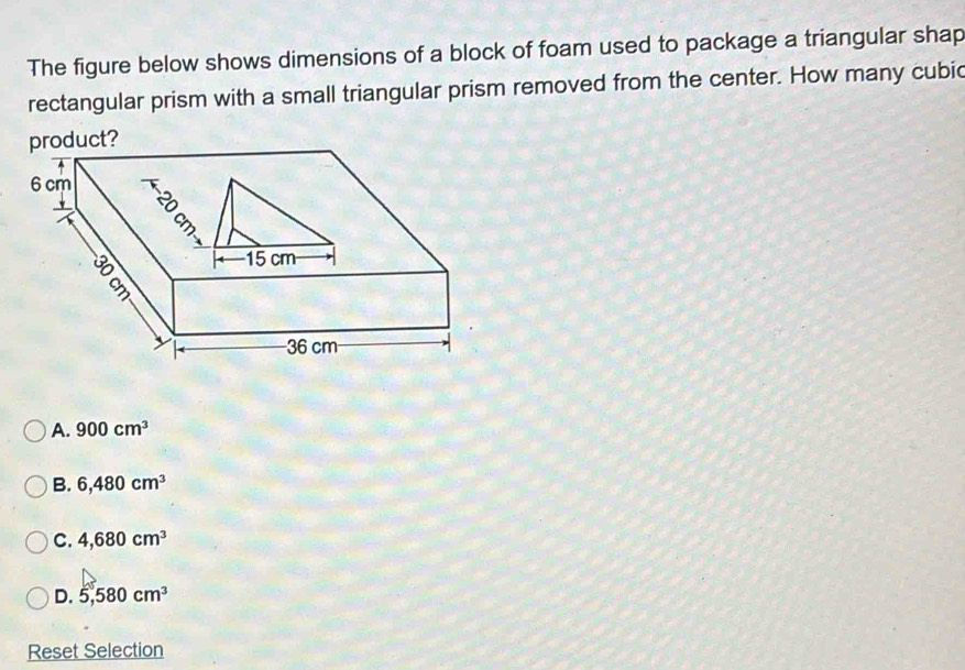 The figure below shows dimensions of a block of foam used to package a triangular shap
rectangular prism with a small triangular prism removed from the center. How many cubic
product?
A. 900cm^3
B. 6,480cm^3
C. 4,680cm^3
D. 5,580cm^3
Reset Selection