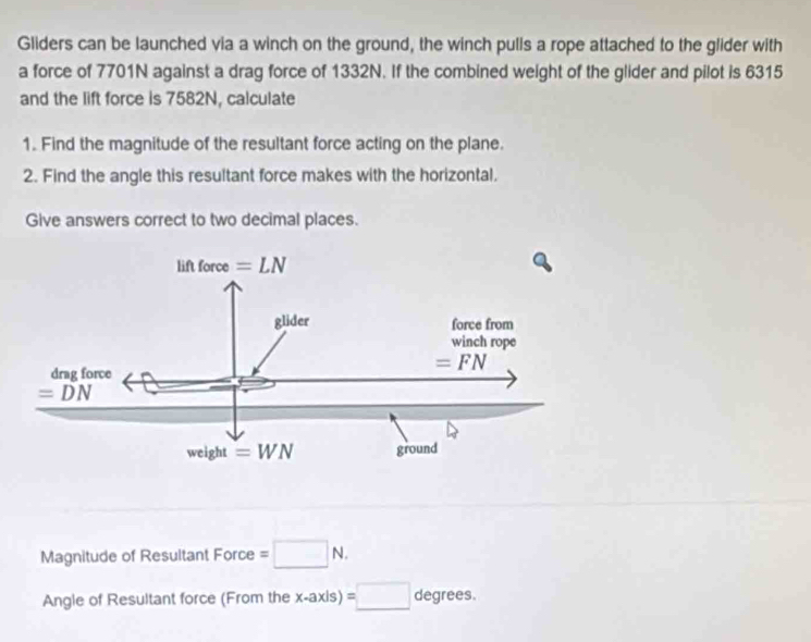 Gliders can be launched via a winch on the ground, the winch pulls a rope attached to the glider with
a force of 7701N against a drag force of 1332N. If the combined weight of the glider and pilot is 6315
and the lift force is 7582N, calculate
1. Find the magnitude of the resultant force acting on the plane.
2. Find the angle this resultant force makes with the horizontal.
Give answers correct to two decimal places.
Magnitude of Resultant Force =□ N.
Angle of Resultant force (From the x-axis)=□ degrees.