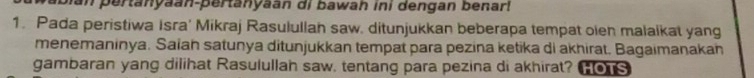 man pertanyaan-pertanyaan di bawah ini dengan benar! 
1. Pada peristiwa Isra' Mikraj Rasulullah saw. ditunjukkan beberapa tempat oien malaikat yang 
menemaninya. Saiah satunya ditunjukkan tempat para pezina ketika di akhirat. Bagaimanakan 
gambaran yang dilihat Rasulullah saw, tentang para pezina di akhirat? _