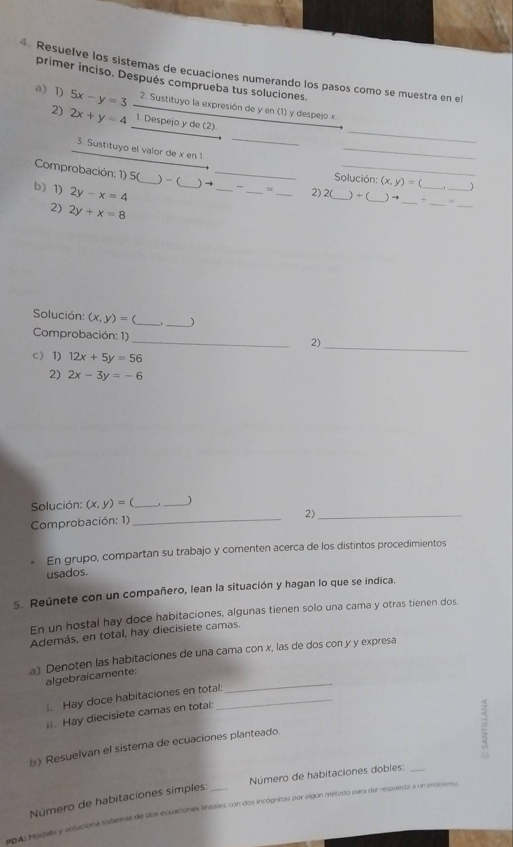 Resuelve los sistemas de ecuaciones numerando los pasos como se muestra en e
primer inciso. Después comprueba tus soluciones.
a 1) 5x-y=3 2. Sustituyo la expresión de y en (1) y despejo x.
2) 2x+y=4 1. Despejo y de (2).
_
_
3. Sustituyo el valor de x en 1. _ (x,y)=0 )
Solución:
Comprobación: 1) 5( )-(_ ) →__  _= _2) 2(_ _) + (_ ) → _+_ __=
b) 1) 2y-x=4 _
2) 2y+x=8
_
Solución: (x,y)= _, _)
_
Comprobación: 1)
2)_
c 1) 12x+5y=56
2) 2x-3y=-6
Solución: (x,y)= ( __)
Comprobación: 1)_
2)_
En grupo, compartan su trabajo y comenten acerca de los distintos procedimientos
usados.
5. Reúnete con un compañero, lean la situación y hagan lo que se indica.
En un hostal hay doce habitaciones, algunas tienen solo una cama y otras tienen dos.
Además, en total, hay diecisiete camas.
a) Denoten las habitaciones de una cama con x, las de dos con y y expresa
_
algebraicamente:
. Hay doce habitaciones en total:
i. Hay diecisiete camas en total:
b) Resuelvan el sistema de ecuaciones planteado
E
Número de habitaciones dobles:_
Número de habitaciones simples:
PDA: Modela y soluciona sisternas de dos ecuaciones lineales con dos incognitas por algún método para dar respuesta a un problema