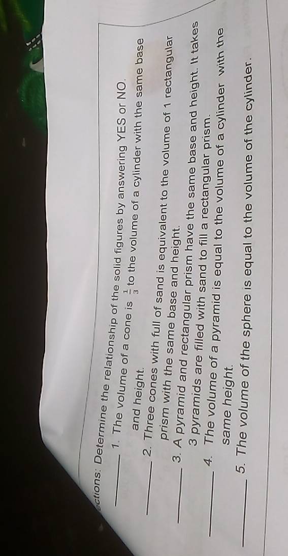 actions: Determine the relationship of the solid figures by answering YES or NO 
1. The volume of a cone is  1/3  to the volume of a cylinder with the same base 
and height. 
_2. Three cones with full of sand is equivalent to the volume of 1 rectangular 
prism with the same base and height. 
_3. A pyramid and rectangular prism have the same base and height. It takes
3 pyramids are filled with sand to fill a rectangular prism. 
_4. The volume of a pyramid is equal to the volume of a cylinder with the 
same height. 
_5. The volume of the sphere is equal to the volume of the cylinder.