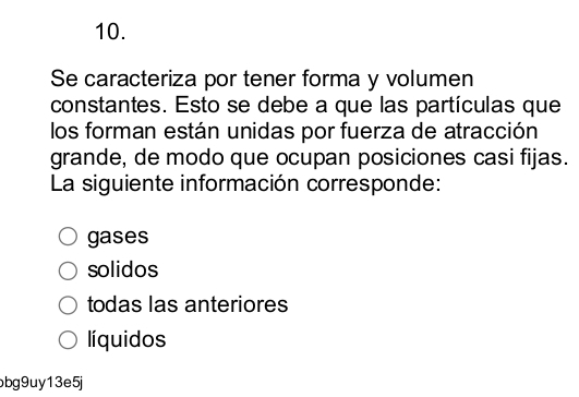 Se caracteriza por tener forma y volumen
constantes. Esto se debe a que las partículas que
los forman están unidas por fuerza de atracción
grande, de modo que ocupan posiciones casi fijas.
La siguiente información corresponde:
gases
solidos
todas las anteriores
líquidos
bg9uy13e5j