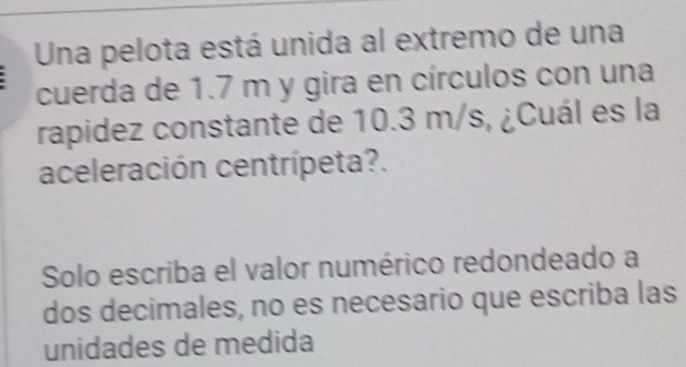 Una pelota está unida al extremo de una 
cuerda de 1.7 m y gira en círculos con una 
rapidez constante de 10.3 m/s, ¿Cuál es la 
aceleración centrípeta?. 
Solo escriba el valor numérico redondeado a 
dos decimales, no es necesario que escriba las 
unidades de medida