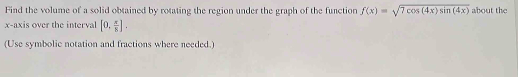 Find the volume of a solid obtained by rotating the region under the graph of the function f(x)=sqrt(7cos (4x)sin (4x)) about the 
x-axis over the interval [0, π /8 ]. 
(Use symbolic notation and fractions where needed.)