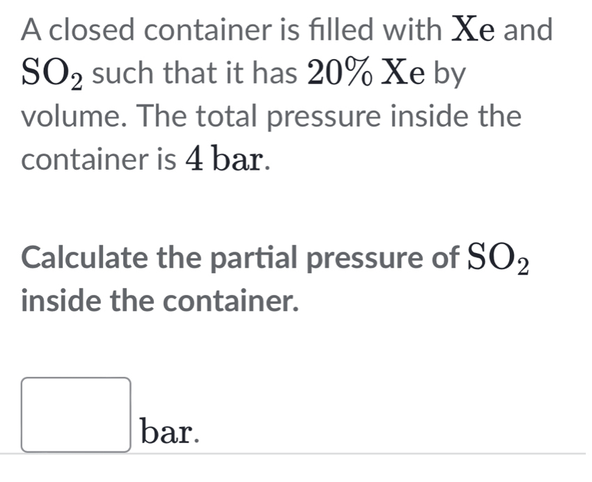 A closed container is filled with Xe and
SO_2 such that it has 20% Xe by 
volume. The total pressure inside the 
container is 4 bar. 
Calculate the partial pressure of SO_2
inside the container. 
□ bar 、 
^