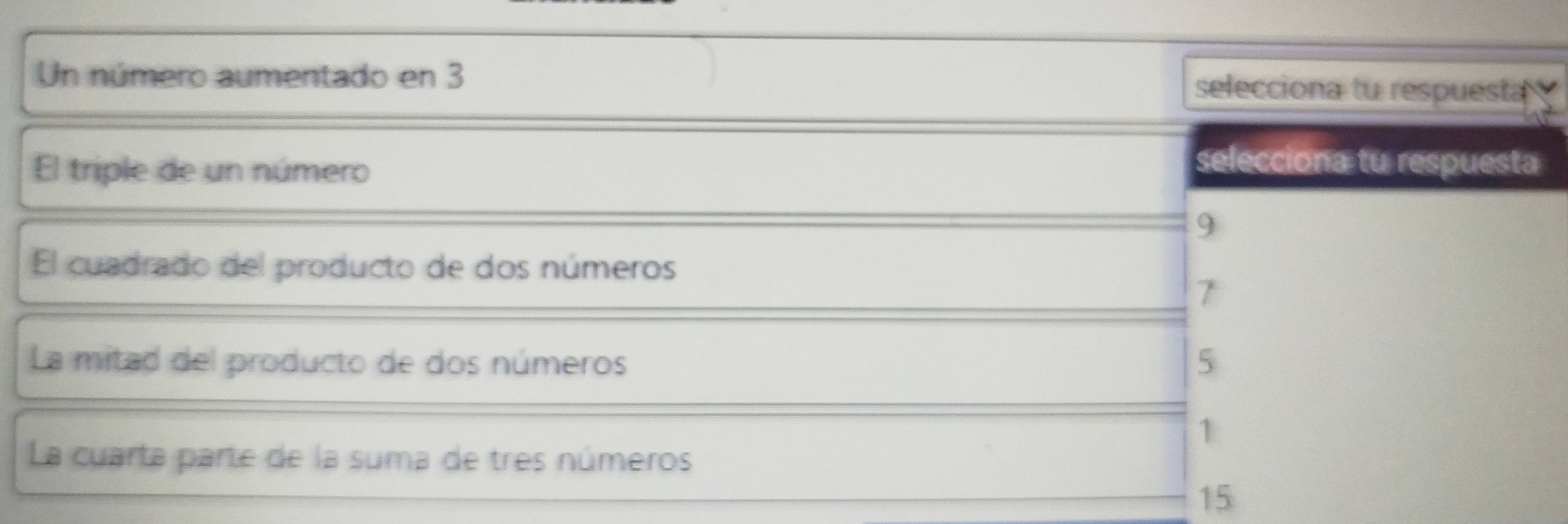 Un número aumentado en 3 selecciona tu respuesta
El triple de un número
selecciona tu respuesta
9
El cuadrado del producto de dos números
7
La mitad del producto de dos números 5
1
La cuarta parte de la suma de tres números
15