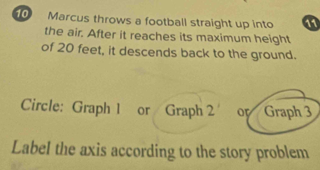 Marcus throws a football straight up into 11
the air. After it reaches its maximum height 
of 20 feet, it descends back to the ground. 
Circle: Graph 1 or Graph 2 or Graph 3
Label the axis according to the story problem