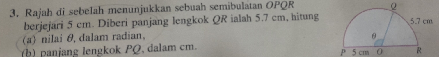 Rajah di sebelah menunjukkan sebuah semibulatan OPQR
Q
berjejari 5 cm. Diberi panjang lengkok QR ialah 5.7 cm, hitung 
(a) nilai θ, dalam radian, 
(b) panjang lengkok PQ, dalam cm. 
P 5 cm 0