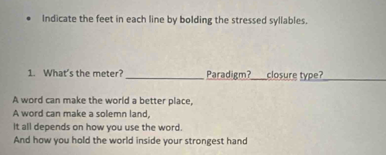 Indicate the feet in each line by bolding the stressed syllables. 
1. What's the meter? _Paradigm?_ closure type? 
A word can make the world a better place, 
A word can make a solemn land, 
It all depends on how you use the word. 
And how you hold the world inside your strongest hand