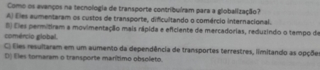 Como os avanços na tecnologia de transporte contribuíram para a globalização?
A) Eles aumentaram os custos de transporte, dificultando o comércio internacional.
B) Eles permitiram a movimentação mais rápida e eficiente de mercadorias, reduzindo o tempo de
comércio global.
C) Eles resultaram em um aumento da dependência de transportes terrestres, limitando as opçõe
D) Eles tornaram o transporte marítimo obsoleto.