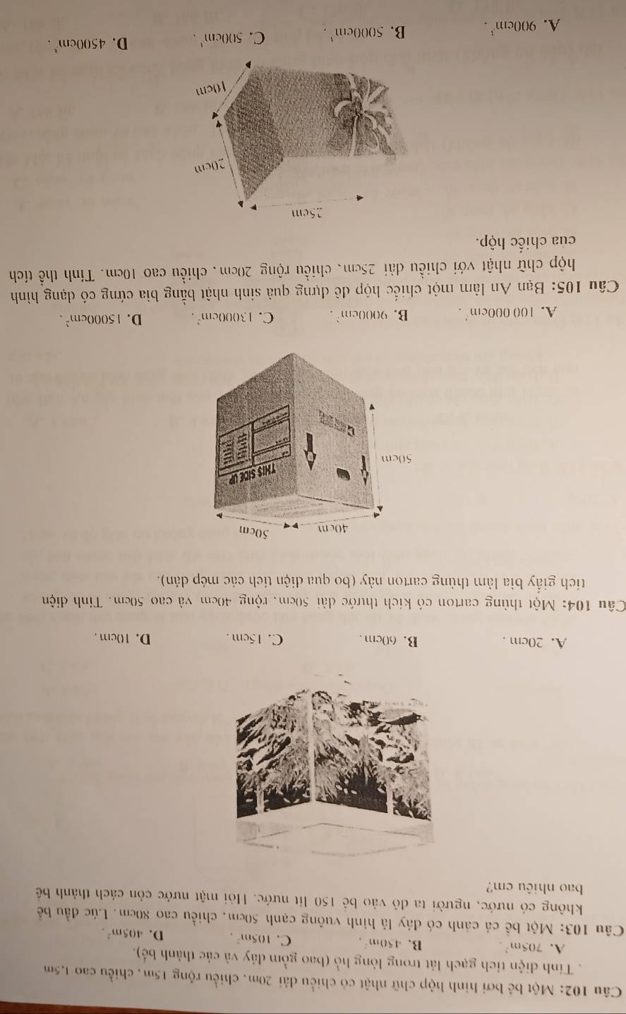 Một bế bơi hình hộp chữ nhật có chiều dài 20m, chiều rộng 15m, chiều cao 1,5m. Tinh điện tích gạch lát trong lòng hồ (bao gồm đảy và các thành bé).
A. 705m^2. B. 450m^2. C. 105m^2. D. 405m^2. 
Câu 103: Một bề cá cánh có đây là hình vuông cạnh 50cm, chiều cao 80cm. Lúc đầu bể
không có nước, người ta đô vào bê 150 lít nước. Hỏi mặt nước còn cách thành bê
bao nhiêu cm?
A. 20cm. B. 60cm. C. 15cm. D. 10cm.
Câu 104: Một thùng carton có kích thước đài 50cm, rộng 40cm và cao 50cm. Tính điện
tích giấy bìa làm thùng carton này (bo qua điện tích các mép dán).
A. 100000cm^2. B. 9000cm^2. C. 13000cm^2. D. 15000cm^2. 
Câu 105: Bạn An làm một chiếc hộp đê dựng quả sinh nhật bằng bìa cứng có dạng hình
hộp chữ nhật với chiều dài 25cm, chiều rộng 20cm, chiều cao 10cm. Tính thể tích
của chiếc hộp.
25cm
20cm
10cm
A. 900cm^3. B. 5000cm^1. C. 500cm^1. D. 4500cm^3.