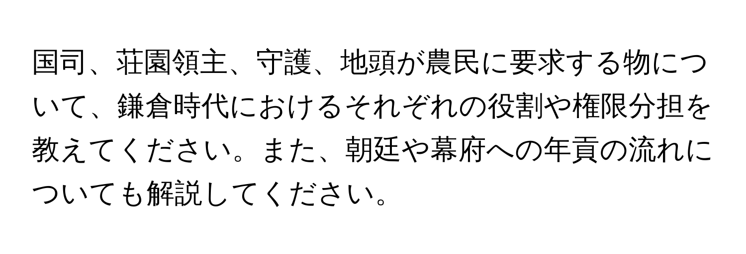 国司、荘園領主、守護、地頭が農民に要求する物について、鎌倉時代におけるそれぞれの役割や権限分担を教えてください。また、朝廷や幕府への年貢の流れについても解説してください。