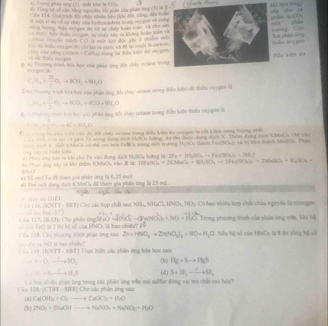 Trong phân ứng (2), chất khử là COz.
đ) Tổng hệ số căn bằng nguyễn, tối gián của phân ứng (3) là 8khí hōa lóng)
p cho ta
Cầu 114. Quá trình đốt chấy nhiên hiệu (khí đót, xăng, dầu hoặ
hin là CO_2
là một vi dụ về sự cháy của hydrocacbon trong oxygen và cunphần
năng lượng. Nền oxygen dư thì sự cháy hoàn toàn và cho să
ột
và HạO. Neu thiêu oxygen, sự chây xây ra không hoàn toàn v
rường Cộn
carbun chuyên thành CO là một khi độc gây ô nhiễm mỗ
Xét phán ứng
Lu rất thiệu oxygen thi chỉ tạo ra nước và để lại muội là carbonhiểu oxygen
chảy của xãng (octane -C_8H_13) trong ba điều kiện dư oxygen
iều kiện dư
và ràt thiếu oxygen
# #) Phương trình hỏa học của phân ứng đốt chấy octane tron
oxygen lǜ
C_2 H_a+ 25/2 O_2to 8CO_2+9H_2O
Đh) Phươmg trình hóa học của phân ứng đốt cháy octane trong điều kiện rất thiểu oxygen là
Cl_2+3+ 21/2 O_2to 4CO_2+4CO+9H_2O
A cơ Pnơng trình hòa học của phần ứng đốt cháy octane trong điều kiện thiếu oxygen là
C H_1++ 9/7 O+8C+9H_2O
Ô m 1rong ba điều kiện trên thi đốt chây octane trong điều kiện du oxygen là tiết kiệm năng lượng nhất
X ăn 115, Nớn tan 14 gam Fe trong đung dịch H_2SO_4 long d ư thu được dung dịch X. Thêm dung dịch KMnO_2 LM vào
dưng địch X. Biết KMnOa có thể oxỉ hóa FeSO₄ trong môi trường H_2SO_4 thành Fe_2(SO_4) s và bị khứ thành MnSO4. Phân
ứng xay ra hoàn toàn.
n) Phân ứng xây ra khi cho Fe vào dung địch H_2SO_4 loǎng là: 2Fe+3H_2SO_4to Fe_2(SO_4)_2+3H_2uparrow
b) Phân ứng xây ra khi thêm KMnO_4 vào X là: 10Fe S O_4+2KMnO_4+8H_2SO_4to SFe_2(SO_4)_3+2MnSO_4+K_2SO_4+
8H_2O
c) Số mol Fe đã tham gia phản ứmg là 0,25 mol.
d) Thể tích dung dịch KMnOa đã tham gia phân ứng là 25 mL.
* Nác độ têu
(  â u 116. [KNTT - SBT] Cho các hợp chất sau: 1 NH_3,NH_4Cl,HNO_3,NO_2. Có bao nhiêu hợp chất chứa nguyên tử nitrogen
Lố số axi hoá -3
Cầu 117. (B.13): Cho phản ứngS 3FeO+4NO_3to 3Fe(NO_3^(-)_3)+NO+H_2O. Trong phương trình của phản ứng trên, khi hệ
số của FeO là 3 thì hệ số của HNO_3 là bao nhiêu?
Căn 118. Cho phương trình phản ứng sau: Zn+HNO_3to Zn(NO_3)_2+NO+H_2O Nếu hệ số của HNO_3 là 8 thì tổng hệ số
củờ Zn và NO là bao nhiều?
Cầu 119.  [KN TT-SBT *  Thực hiện các phân ứng hóa học sau:
S+O_2xrightarrow PSO_ (b) Hg+Sto HgS. . H+Sto H_2S (d) S+3F_2xrightarrow c_CSF_6
C Ở bao nhiều phản ứng trong các phản ứng trên mà sulfur đóng vai trò chất oxi hỏa?
Câu 120,[CTST· SBT]C ho các phản ứng sau:
(a) Ca(OH)_2+Cl_2to CaOCl_2+H_2O
(b) 2NO_2+2NaOHto NaNO_3+NaNO_2+H_2O
