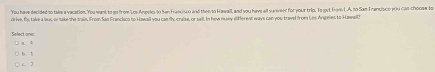 You have decided to take a vacation. You want to go from Los Angeles to San Francisco and then to Hawaii, and you have all summer for your trip. To get from L.A. to San Francisco you can choose to
drive, fly, take a bus, or take the train. From San Francisco to Hawaii you can fly, cruise, or sail. In how many different ways can you travel from Los Angeles to Hawaii?
Select one:
a. 4
b. 1
c 7