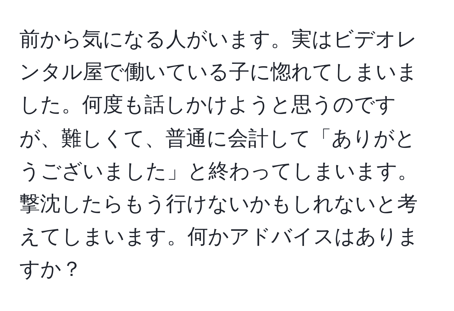 前から気になる人がいます。実はビデオレンタル屋で働いている子に惚れてしまいました。何度も話しかけようと思うのですが、難しくて、普通に会計して「ありがとうございました」と終わってしまいます。撃沈したらもう行けないかもしれないと考えてしまいます。何かアドバイスはありますか？