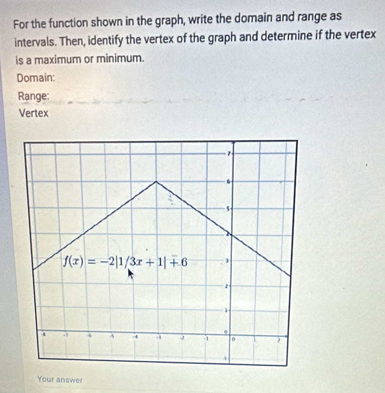 For the function shown in the graph, write the domain and range as
intervals. Then, identify the vertex of the graph and determine if the vertex
is a maximum or minimum.
Domain:
Range:
Vertex
Your answer