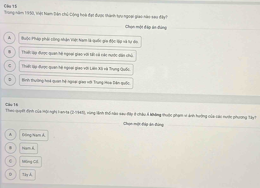 Trong năm 1950, Việt Nam Dân chủ Cộng hoà đạt được thành tựu ngoại giao nào sau đây?
Chọn một đáp án đúng
A Buộc Pháp phải công nhận Việt Nam là quốc gia độc lập và tự do.
B Thiết lập được quan hệ ngoại giao với tất cả các nước dân chủ.
C Thiết lập được quan hệ ngoại giao với Liên Xô và Trung Quốc.
D Bình thường hoá quan hệ ngoại giao với Trung Hoa Dân quốc.
Câu 16
Theo quyết định của Hội nghị I-an-ta (2-1945), vùng lãnh thố nào sau đây ở châu Á không thuộc phạm vi ảnh hưởng của các nước phương Tây?
Chọn một đáp án đúng
A Đông Nam Á.
B Nam Á
C Mông Cố.
D Tây Á.