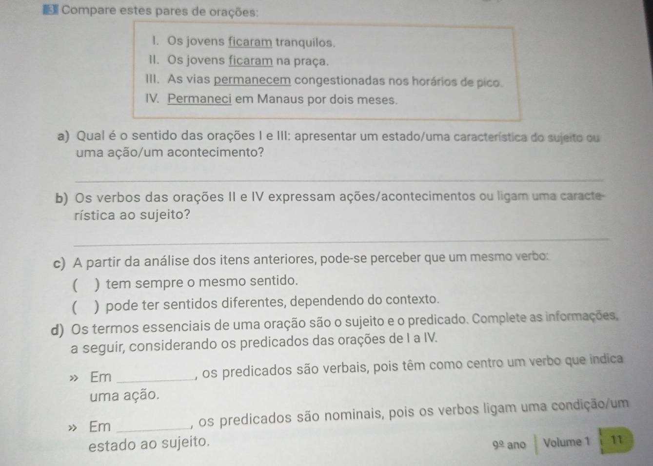 Compare estes pares de orações: 
I. Os jovens ficaram tranquilos. 
II. Os jovens ficaram na praça. 
III. As vias permanecem congestionadas nos horários de pico. 
IV. Permaneci em Manaus por dois meses. 
a) Qual é o sentido das orações I e III: apresentar um estado/uma característica do sujeito ou 
uma ação/um acontecimento? 
_ 
b) Os verbos das orações II e IV expressam ações/acontecimentos ou ligam uma caracte 
rística ao sujeito? 
_ 
c) A partir da análise dos itens anteriores, pode-se perceber que um mesmo verbo: 
 ) tem sempre o mesmo sentido. 
( ) pode ter sentidos diferentes, dependendo do contexto. 
d) Os termos essenciais de uma oração são o sujeito e o predicado. Complete as informações, 
a seguir, considerando os predicados das orações de I a IV. 
Em _, os predicados são verbais, pois têm como centro um verbo que indica 
uma ação. 
Em _, os predicados são nominais, pois os verbos ligam uma condição/um 
estado ao sujeito. ano Volume 1 11
9^(_ circ)